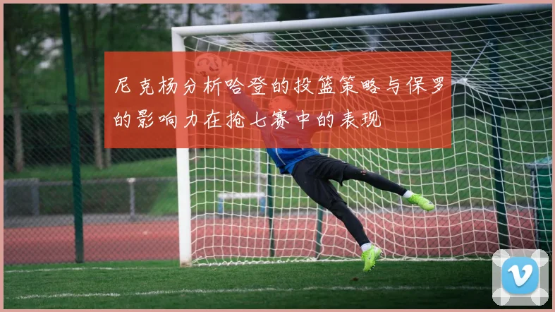 尼克杨分析哈登的投篮策略与保罗的影响力在抢七赛中的表现