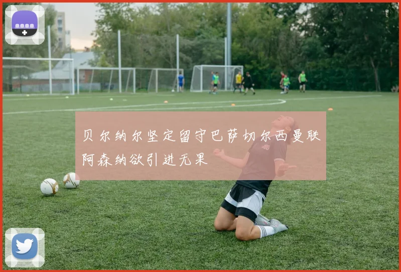 贝尔纳尔坚定留守巴萨切尔西曼联阿森纳欲引进无果