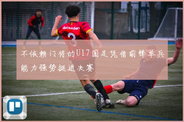 不依赖门将的U17国足凭借前锋单兵能力强势挺进决赛