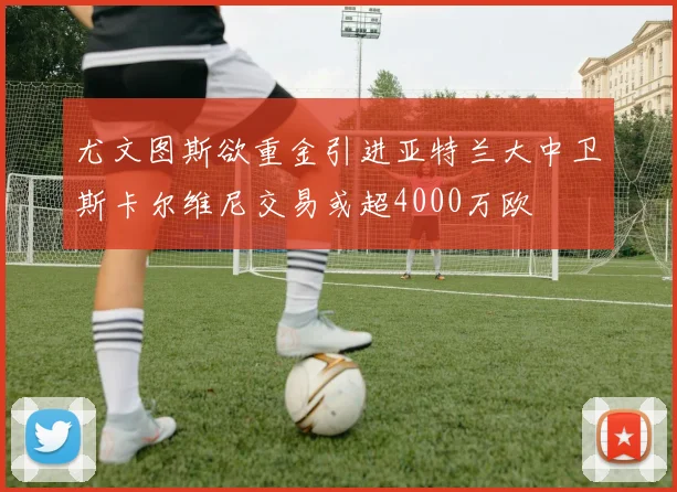 尤文图斯欲重金引进亚特兰大中卫斯卡尔维尼交易或超4000万欧