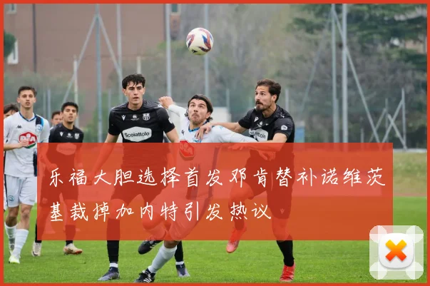 乐福大胆选择首发邓肯替补诺维茨基裁掉加内特引发热议