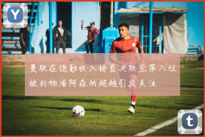 曼联在德勤收入榜首次跌至第八位被利物浦阿森纳超越引发关注