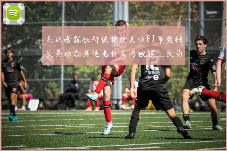 美记透露独行侠持续关注PJ华盛顿交易动态其他老将或将被摆上交易市场