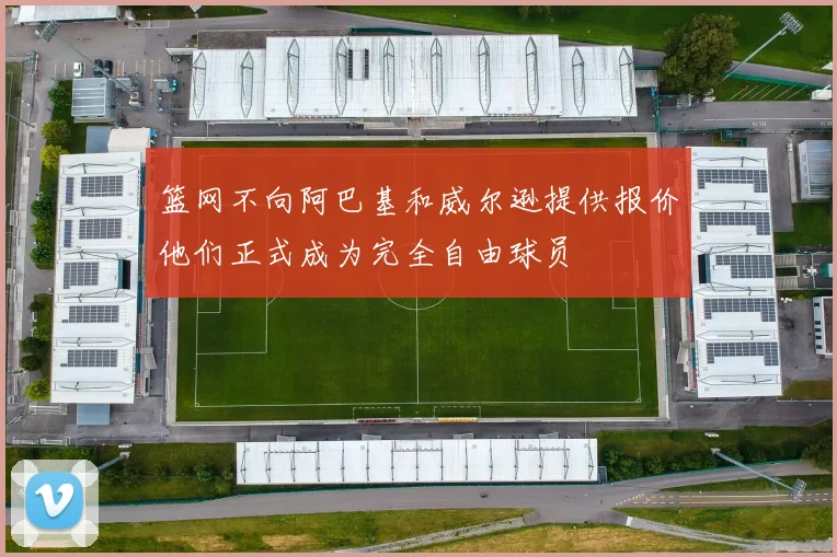 篮网不向阿巴基和威尔逊提供报价他们正式成为完全自由球员
