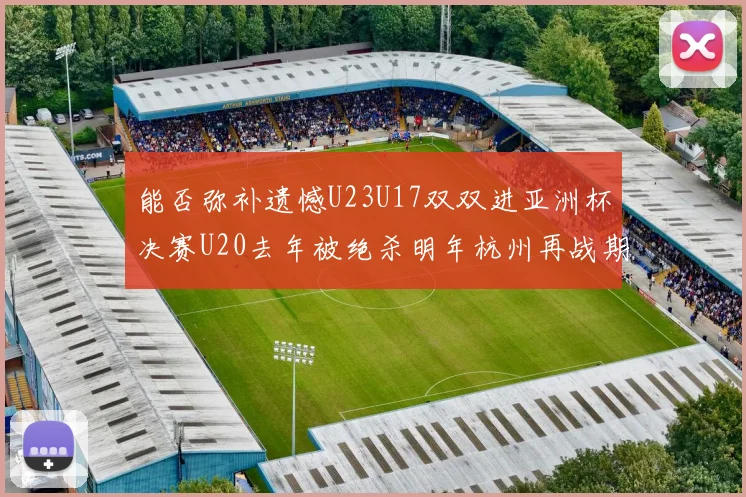 能否弥补遗憾U23U17双双进亚洲杯决赛U20去年被绝杀明年杭州再战期待辉煌