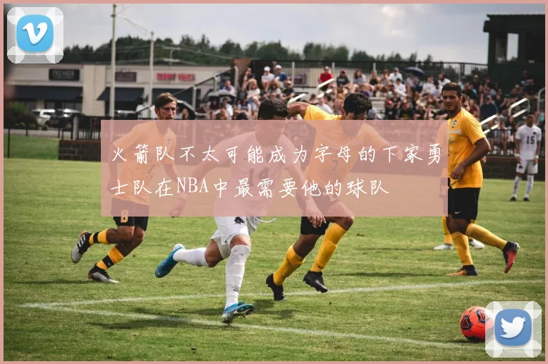 火箭队不太可能成为字母的下家勇士队在NBA中最需要他的球队