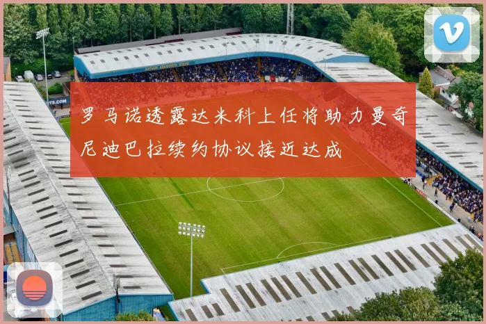 罗马诺透露达米科上任将助力曼奇尼迪巴拉续约协议接近达成