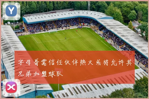 字母哥需信任伙伴热火或将允许其兄弟加盟球队