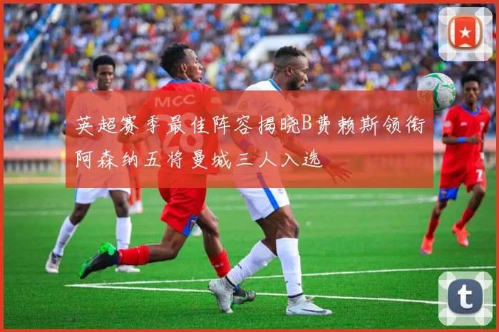 英超赛季最佳阵容揭晓B费赖斯领衔阿森纳五将曼城三人入选
