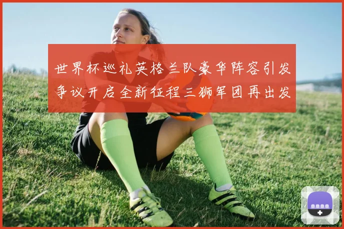 世界杯巡礼英格兰队豪华阵容引发争议开启全新征程三狮军团再出发