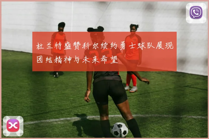 杜兰特盛赞科尔续约勇士球队展现团结精神与未来希望