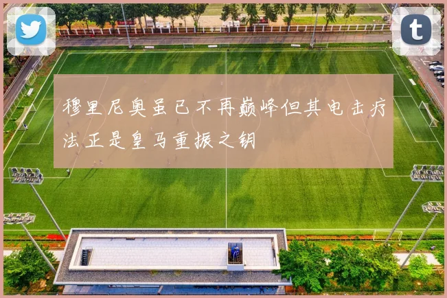 穆里尼奥虽已不再巅峰但其电击疗法正是皇马重振之钥