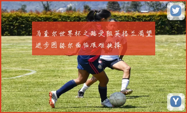 马奎尔世界杯之路受阻英格兰渴望进步图赫尔面临艰难抉择