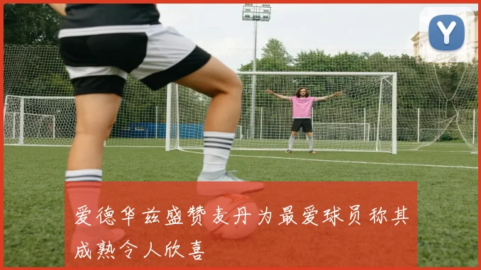 爱德华兹盛赞麦丹为最爱球员称其成熟令人欣喜