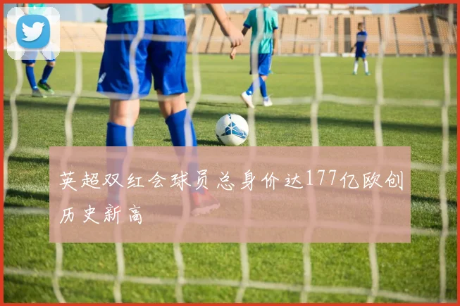英超双红会球员总身价达177亿欧创历史新高