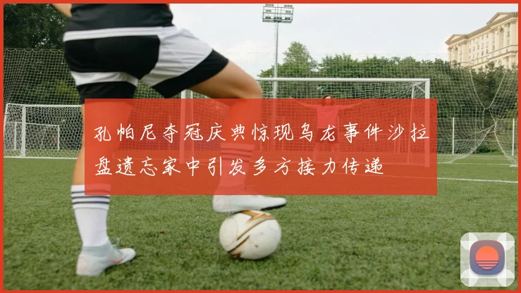 孔帕尼夺冠庆典惊现乌龙事件沙拉盘遗忘家中引发多方接力传递