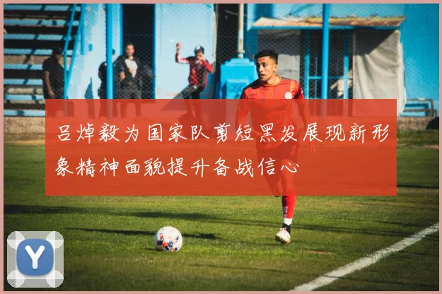 吕焯毅为国家队剪短黑发展现新形象精神面貌提升备战信心