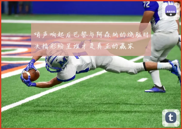 哨声响起后巴黎与阿森纳的烧脑对决精彩纷呈谁才是真正的赢家