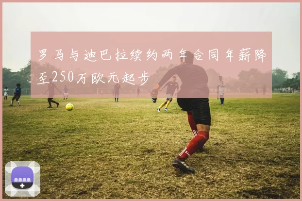 罗马与迪巴拉续约两年合同年薪降至250万欧元起步
