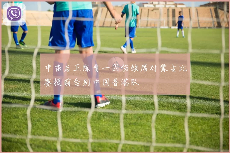 申花后卫陈晋一因伤缺席对蒙古比赛提前告别中国香港队